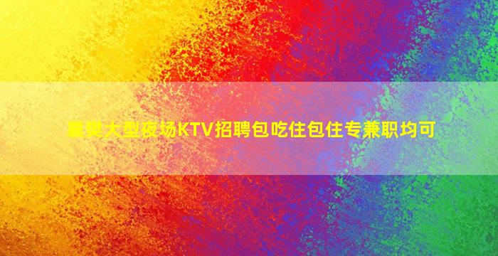 襄樊大型夜场KTV招聘包吃住包住专兼职均可